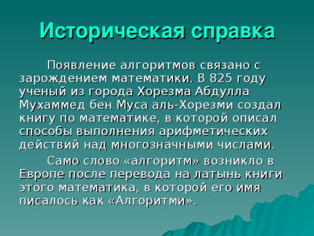 Историческая справка Появление алгоритмов связано с зарождением математики. В 825 году ученый из города Хорезма Абдулла Мухаммед бен Муса аль-Хорезми создал книгу по математике, в которой описал способы выполнения арифметических действий над многозначными числами. Само слово «алгоритм» возникло в Европе после перевода на латынь книги этого математика, в которой его имя писалось как «Алгоритми».