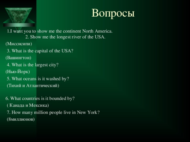 Вопросы  1.I want you to show me the continent North America. 2. Show me the longest river of the USA.  (Миссисипи)  3. What is the capital of the USA?  (Вашингтон)  4. What is the largest city?  (Нью-Йорк)  5. What oceans is it washed by?  (Тихий и Атлантический)  6. What countries is it bounded by?  ( Канада и Мексика)  7. How many million people live in New York?  (8миллионов)