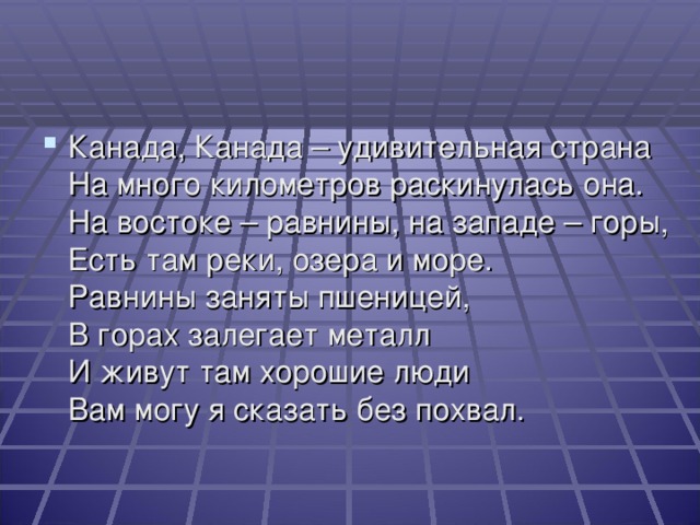 Канада, Канада – удивительная страна  На много километров раскинулась она.  На востоке – равнины, на западе – горы,  Есть там реки, озера и море.  Равнины заняты пшеницей,  В горах залегает металл  И живут там хорошие люди  Вам могу я сказать без похвал.