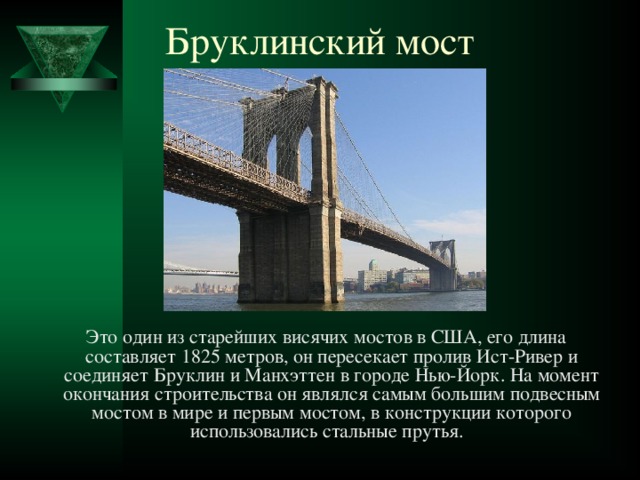   Бруклинский мост    Это один из старейших висячих мостов в США, его длина составляет 1825 метров, он пересекает пролив Ист-Ривер и соединяет Бруклин и Манхэттен в городе Нью-Йорк. На момент окончания строительства он являлся самым большим подвесным мостом в мире и первым мостом, в конструкции которого использовались стальные прутья.