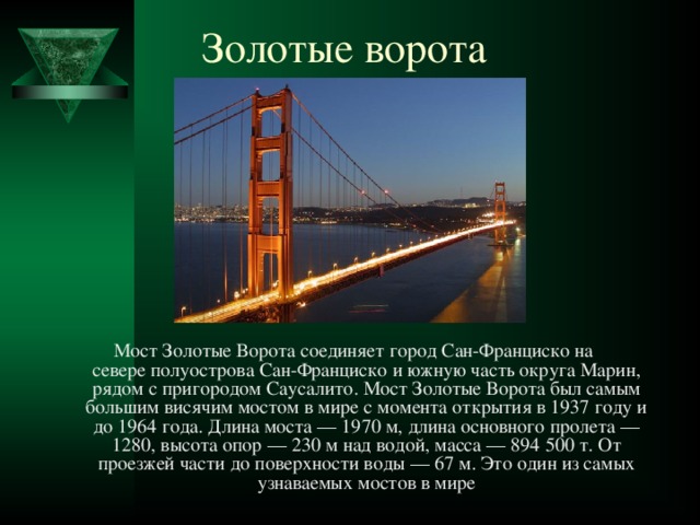 Золотые ворота Мост Золотые Ворота соединяет город Сан-Франциско на севере полуострова Сан-Франциско и южную часть округа Марин, рядом с пригородом Саусалито. Мост Золотые Ворота был самым большим висячим мостом в мире с момента открытия в 1937 году и до 1964 года. Длина моста — 1970 м, длина основного пролета — 1280, высота опор — 230 м над водой, масса — 894 500 т. От проезжей части до поверхности воды — 67 м. Это один из самых узнаваемых мостов в мире