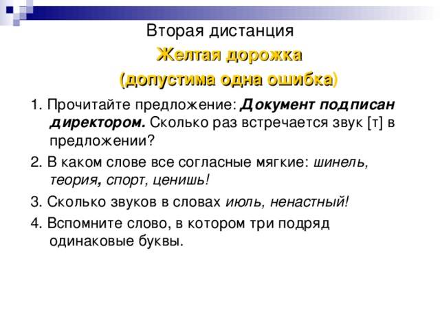 Вторая дистанция Желтая дорожка (допустима одна ошибка ) 1. Прочитайте предложение: Документ подписан директором.  Сколько раз встречается звук [т] в предложении? 2. В каком слове все согласные мягкие: шинель, теория , спорт, ценишь! 3. Сколько звуков в словах июль, ненастный! 4. Вспомните слово, в котором три подряд одинаковые буквы.