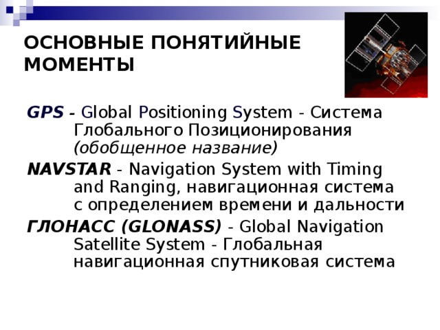 ОСНОВНЫЕ ПОНЯТИЙНЫЕ  МОМЕНТЫ GPS - G lobal P ositioning S ystem - Система Глобального Позиционирования (обобщенное название) NAVSTAR - Navigation System with Timing and Ranging , навигационная система с определением времени и дальности ГЛОНАСС ( GLONASS )  - Global Navigation Satellite System  - Глобальная навигационная спутниковая система