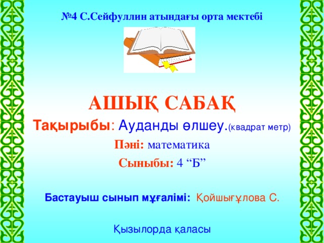 № 4 С.Сейфуллин атындағы орта мектебі АШЫҚ САБАҚ Тақырыбы :  Ауданды өлшеу. (квадрат метр) Пәні: математика Сыныбы: 4 “Б” Бастауыш сынып мұғалімі:  Қойшығұлова С. Қызылорда қаласы