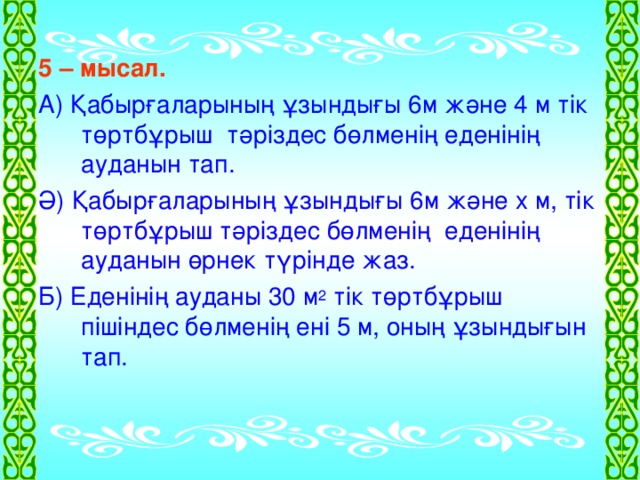 5 – мысал.  А) Қабырғаларының ұзындығы 6м және 4 м тік төртбұрыш тәріздес бөлменің еденінің ауданын тап. Ә) Қабырғаларының ұзындығы 6м және х м, тік төртбұрыш тәріздес бөлменің еденінің ауданын өрнек түрінде жаз. Б) Еденінің ауданы 30 м 2 тік төртбұрыш пішіндес бөлменің ені 5 м, оның ұзындығын тап.