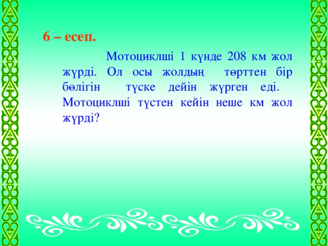 6 – есеп.   Мотоциклші 1 күнде 208 км жол жүрді. Ол осы жолдың төрттен бір бөлігін түске дейін жүрген еді. Мотоциклші түстен кейін неше км жол жүрді?