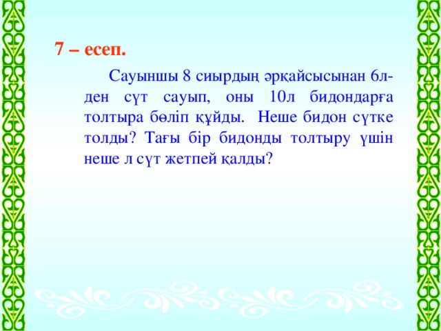 7 – есеп.   Сауыншы 8 сиырдың әрқайсысынан 6л-ден сүт сауып, оны 10л бидондарға толтыра бөліп құйды. Неше бидон сүтке толды? Тағы бір бидонды толтыру үшін неше л сүт жетпей қалды?