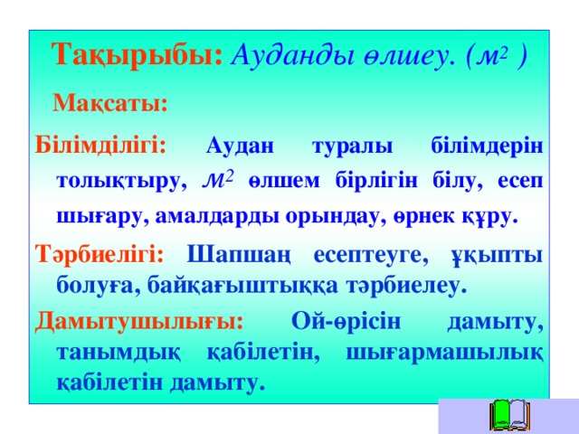 Тақырыбы:  Ауданды өлшеу. (м 2 )  Мақсаты:  Білімділігі:  Аудан туралы білімдерін толықтыру, м 2 өлшем бірлігін білу, есеп шығару, амалдарды орындау, өрнек құру.  Тәрбиелігі:  Шапшаң есептеуге, ұқыпты болуға, байқағыштыққа тәрбиелеу. Дамытушылығы:  Ой-өрісін дамыту, танымдық қабілетін, шығармашылық қабілетін дамыту.