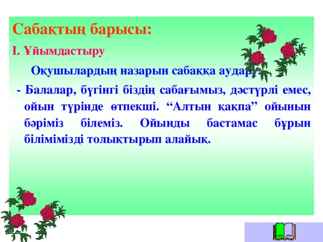 Сабақтың барысы: І. Ұйымдастыру  Оқушылардың назарын сабаққа аудару.  - Балалар, бүгінгі біздің сабағымыз, дәстүрлі емес, ойын түрінде өтпекші. “Алтын қақпа” ойынын бәріміз білеміз. Ойынды бастамас бұрын білімімізді толықтырып алайық.