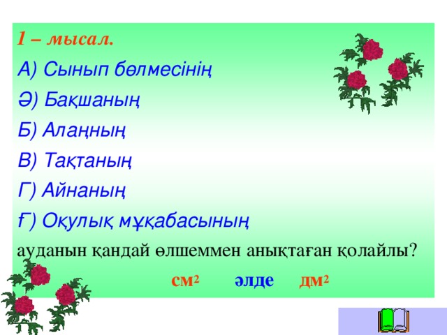 1 – мысал. А) Сынып бөлмесінің Ә) Бақшаның Б) Алаңның В) Тақтаның Г) Айнаның Ғ) Оқулық мұқабасының ауданын қандай өлшеммен анықтаған қолайлы?  см 2  әлде дм 2