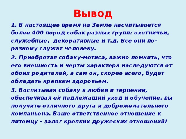 Вывод 1. В настоящее время на Земле насчитывается более 400 пород собак разных групп: охотничьи, служебные, декоративные и т.д. Все они по-разному служат человеку. 2. Приобретая собаку-метиса, важно помнить, что его внешность и черты характера наследуются от обоих родителей, а сам он, скорее всего, будет обладать крепким здоровьем. 3. Воспитывая собаку в любви и терпении, обеспечивая ей надлежащий уход и обучение, вы получите отличного друга и доброжелательного компаньона. Ваше ответственное отношение к питомцу – залог крепких дружеских отношений!