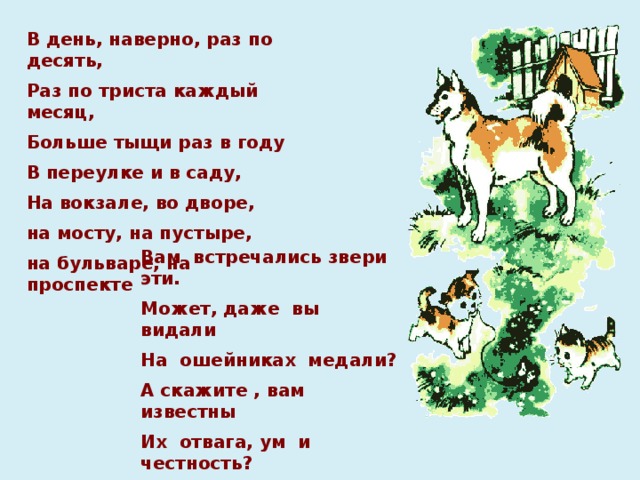 В день, наверно, раз по десять, Раз по триста каждый месяц, Больше тыщи раз в году В переулке и в саду, На вокзале, во дворе, на мосту, на пустыре, на бульваре, на проспекте    Вам встречались звери эти. Может, даже вы видали На ошейниках медали? А скажите , вам известны Их отвага, ум и честность? Вот об этом-то сейчас И пойдёт у нас рассказ.