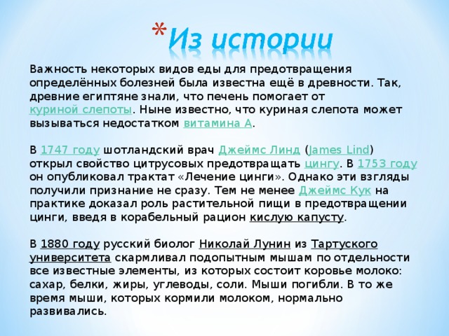 Важность некоторых видов еды для предотвращения определённых болезней была известна ещё в древности. Так, древние египтяне знали, что печень помогает от куриной слепоты . Ныне известно, что куриная слепота может вызываться недостатком витамина A . В 1747 году шотландский врач Джеймс Линд ( James Lind ) открыл свойство цитрусовых предотвращать цингу . В 1753 году он опубликовал трактат «Лечение цинги». Однако эти взгляды получили признание не сразу. Тем не менее Джеймс Кук на практике доказал роль растительной пищи в предотвращении цинги, введя в корабельный рацион кислую капусту . В 1880 году русский биолог Николай Лунин из Тартуского университета скармливал подопытным мышам по отдельности все известные элементы, из которых состоит коровье молоко: сахар, белки, жиры, углеводы, соли. Мыши погибли. В то же время мыши, которых кормили молоком, нормально развивались.