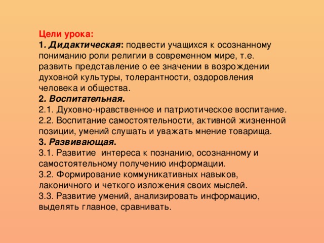 Цели урока: 1 . Дидактическая : подвести учащихся к осознанному пониманию роли религии в современном мире, т.е. развить представление о ее значении в возрождении духовной культуры, толерантности, оздоровления человека и общества. 2 . Воспитательная . 2.1. Духовно-нравственное и патриотическое воспитание. 2.2. Воспитание самостоятельности, активной жизненной позиции, умений слушать и уважать мнение товарища. 3 . Развивающая . 3.1. Развитие интереса к познанию, осознанному и самостоятельному получению информации. 3.2. Формирование коммуникативных навыков, лаконичного и четкого изложения своих мыслей. 3.3. Развитие умений, анализировать информацию, выделять главное, сравнивать.