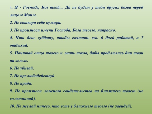 1 . Я - Господь, Бог твой... Да не будет у тебя других богов перед лицом Моим. 2. Не сотвори себе кумира. 3. Не произноси имени Господа, Бога твоего, напрасно. 4. Чти день субботу, чтобы святить его. 6 дней работай, а 7 отдыхай. 5. Почитай отца твоего и мать твою, дабы продлились дни твои на земле. 6. Не убивай. 7. Не прелюбодействуй. 8. Не кради. 9. Не произноси ложного свидетельства на ближнего твоего (не сплетничай). 10. Не желай ничего, что есть у ближнего твоего (не завидуй).