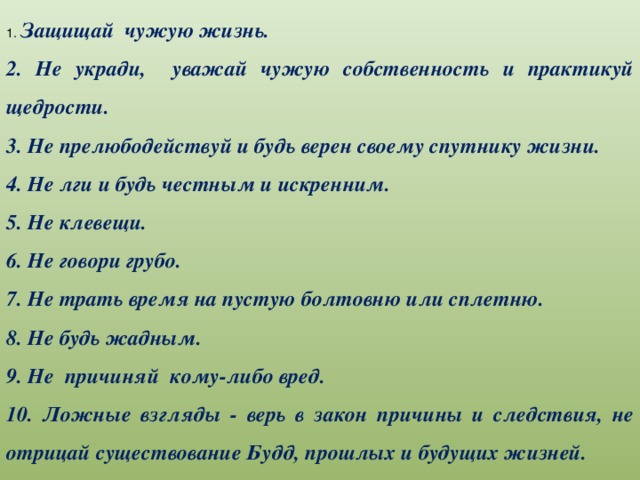 1. Защищай чужую жизнь. 2. Не укради, уважай чужую собственность и практикуй щедрости. 3. Не прелюбодействуй и будь верен своему спутнику жизни. 4. Не лги и будь честным и искренним. 5. Не клевещи. 6. Не говори грубо. 7. Не трать время на пустую болтовню или сплетню. 8. Не будь жадным. 9. Не причиняй кому-либо вред. 10. Ложные взгляды - верь в закон причины и следствия, не отрицай существование Будд, прошлых и будущих жизней.