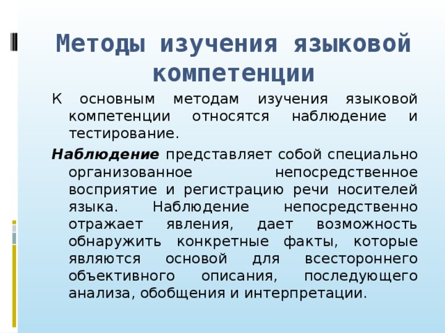 Методы изучения языковой компетенции К основным методам изучения языковой компетенции относятся наблюдение и тестирование. Наблюдение представляет собой специально организованное непосредственное восприятие и регистрацию речи носителей языка. Наблюдение непосредственно отражает явления, дает возможность обнаружить конкретные факты, которые являются основой для всестороннего объективного описания, последующего анализа, обобщения и интерпретации.