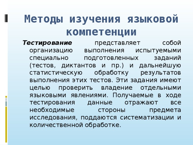 Методы изучения языковой компетенции Тестирование представляет собой организацию выполнения испытуемыми специально подготовленных заданий (тестов, диктантов и пр.) и дальнейшую статистическую обработку результатов выполнения этих тестов. Эти задания имеют целью проверить владение отдельными языковыми явлениями. Получаемые в ходе тестирования данные отражают все необходимые стороны предмета исследования, поддаются систематизации и количественной обработке.