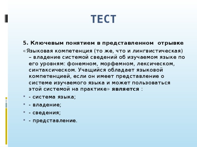 ТЕСТ 5. Ключевым понятием в представленном отрывке «Языковая компетенция (то же, что и лингвистическая) – владение системой сведений об изучаемом языке по его уровням: фонемном, морфемном, лексическом, синтаксическом. Учащийся обладает языковой компетенцией, если он имеет представление о системе изучаемого языка и может пользоваться этой системой на практике» является :