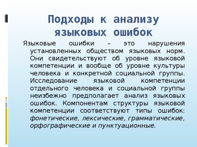 Подходы к анализу языковых ошибок Языковые ошибки – это нарушения установленных обществом языковых норм. Они свидетельствуют об уровне языковой компетенции и вообще об уровне культуры человека и конкретной социальной группы. Исследование языковой компетенции отдельного человека и социальной группы неизбежно предполагает анализ языковых ошибок. Компонентам структуры языковой компетенции соответствуют типы ошибок: фонетические, лексические, грамматические, орфографические и пунктуационные.