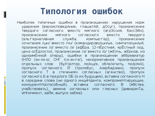 Типология ошибок Наиболее типичные ошибки в произношении: нарушение норм ударения (вероисповедАние, глашатАй, дОсуг), произнесение твердого согласного вместо мягкого (агрЭссия, бассЭйн), произнесение мягкого согласного вместо твердого (альт’ернативная служба, компьют’ер), произнесение сочетания /шн/ вместо /чн/ (командирово/шн/ые, симпати/шн/ый, произнесение /о/ вместо /э/ (афЁра, 12-пЁрстная, крЁстный ход, ценз осЁдлости), произнесение /э/ вместо /о/ (жЕлчь, жЕрнов, из одноимЕнной оперы), ошибки в произношении аббревиатур (НЛО /эн-лэ-о/, СНГ /сэ-эн-гэ/), ненормативное произношение отдельных слов (бу/г/алтер, ле/кш/е, обле/к/чить, тю/р/мА), пропуск согласного Й (тролебус, Азербаджан), пропуск согласного Т в стечениях согласных (агенство), пропуск согласного Б в предлоге ОБ (о их будущем), вставка согласного Н в середине слова (ни одного инциНдента, компромеНтирующие, конкурентНоспособный), вставка согласного В (яВства, учаВствовать), замена согласных или гласных (дивиденТы, иНпичмент, заЙм, выпуск заЕма).