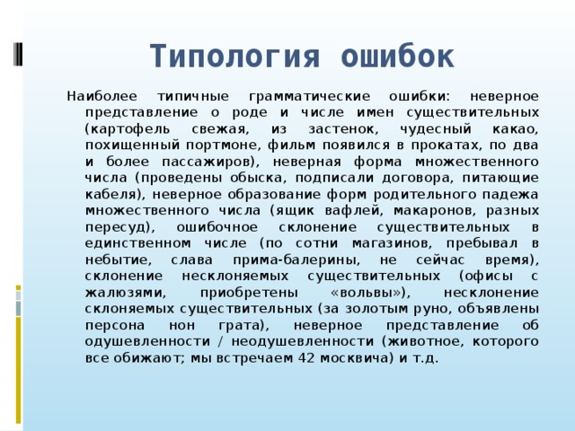 Типология ошибок Наиболее типичные грамматические ошибки: неверное представление о роде и числе имен существительных (картофель свежая, из застенок, чудесный какао, похищенный портмоне, фильм появился в прокатах, по два и более пассажиров), неверная форма множественного числа (проведены обыска, подписали договора, питающие кабеля), неверное образование форм родительного падежа множественного числа (ящик вафлей, макаронов, разных пересуд), ошибочное склонение существительных в единственном числе (по сотни магазинов, пребывал в небытие, слава прима-балерины, не сейчас время), склонение несклоняемых существительных (офисы с жалюзями, приобретены «вольвы»), несклонение склоняемых существительных (за золотым руно, объявлены персона нон грата), неверное представление об одушевленности / неодушевленности (животное, которого все обижают; мы встречаем 42 москвича) и т.д.