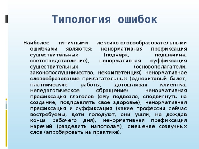 Типология ошибок Наиболее типичными лексико-словообразовательными ошибками являются: ненормативная префиксация существительных (подчерк, подщечина, светопредставление), ненормативная суффиксация существительных (основополагатели, законопослушничество, некомпетенция) ненормативное словообразование прилагательных (одноактовый балет, плотнические работы, дотошливая клиентка, непедагогическое обращение) ненормативная префиксация глаголов (ему подвезло, сподвигнуть на создание, подправлять свое здоровье), ненормативная префиксация и суффиксация (какие профессии сейчас востребуемы; дети голодуют, они ушли, не дождав конца рабочего дня), ненормативная префиксация наречий (разделить напополам), смешение созвучных слов (апробировать на практике).