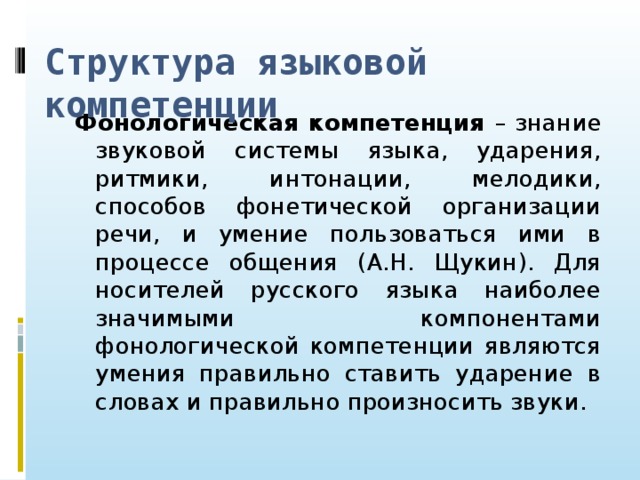 Структура языковой компетенции Фонологическая компетенция – знание звуковой системы языка, ударения, ритмики, интонации, мелодики, способов фонетической организации речи, и умение пользоваться ими в процессе общения (А.Н. Щукин). Для носителей русского языка наиболее значимыми компонентами фонологической компетенции являются умения правильно ставить ударение в словах и правильно произносить звуки.