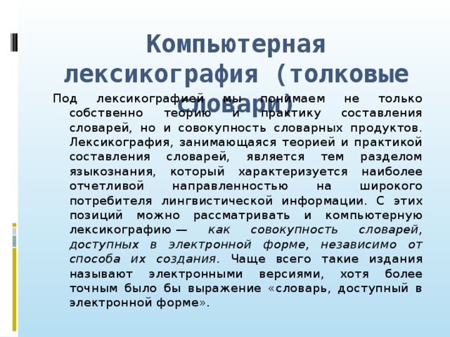 Компьютерная лексикография (толковые словари) Под лексикографией мы понимаем не только собственно теорию и практику составления словарей, но и совокупность словарных продуктов. Лексикография, занимающаяся теорией и практикой составления словарей, является тем разделом языкознания, который характеризуется наиболее отчетливой направленностью на широкого потребителя лингвистической информации. С этих позиций можно рассматривать и компьютерную лексикографию — как совокупность словарей, доступных в электронной форме, независимо от способа их создания . Чаще всего такие издания называют электронными версиями, хотя более точным было бы выражение «словарь, доступный в электронной форме».