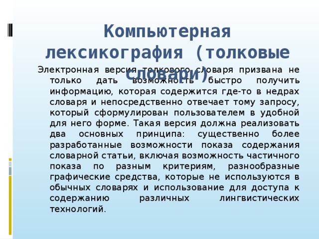 Компьютерная лексикография (толковые словари) Электронная версия толкового словаря призвана не только дать возможность быстро получить информацию, которая содержится где-то в недрах словаря и непосредственно отвечает тому запросу, который сформулирован пользователем в удобной для него форме. Такая версия должна реализовать два основных принципа: существенно более разработанные возможности показа содержания словарной статьи, включая возможность частичного показа по разным критериям, разнообразные графические средства, которые не используются в обычных словарях и использование для доступа к содержанию различных лингвистических технологий.