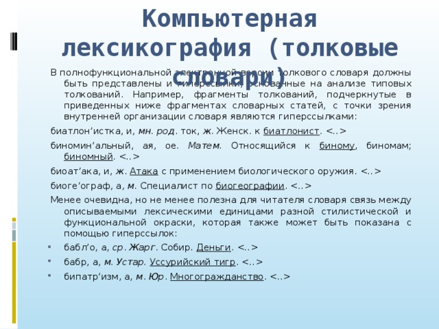 Компьютерная лексикография (толковые словари) В полнофункциональной электронной версии толкового словаря должны быть представлены и гиперссылки, основанные на анализе типовых толкований. Например, фрагменты толкований, подчеркнутые в приведенных ниже фрагментах словарных статей, с точки зрения внутренней организации словаря являются гиперссылками: биатлон’истка, и, мн. род . ток, ж . Женск. к биатлонист .  биномин’альный, ая, ое. Матем. Относящийся к биному , биномам; биномный .  биоат’ака, и, ж . Атака с применением биологического оружия.  биоге’ограф, а, м. Специалист по биогеографии .  Менее очевидна, но не менее полезна для читателя словаря связь между описываемыми лексическими единицами разной стилистической и функциональной окраски, которая также может быть показана с помощью гиперссылок: бабл’о, а, ср . Жарг . Собир. Деньги .  бабр, а, м. Устар. Уссурийский тигр .  бипатр’изм, а, м . Юр . Многогражданство .