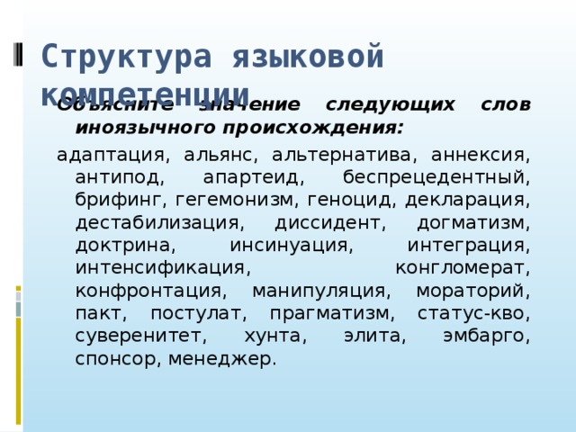 Структура языковой компетенции Объясните значение следующих слов иноязычного происхождения: адаптация, альянс, альтернатива, аннексия, антипод, апартеид, беспрецедентный, брифинг, гегемонизм, геноцид, декларация, дестабилизация, диссидент, догматизм, доктрина, инсинуация, интеграция, интенсификация, конгломерат, конфронтация, манипуляция, мораторий, пакт, постулат, прагматизм, статус-кво, суверенитет, хунта, элита, эмбарго, спонсор, менеджер.