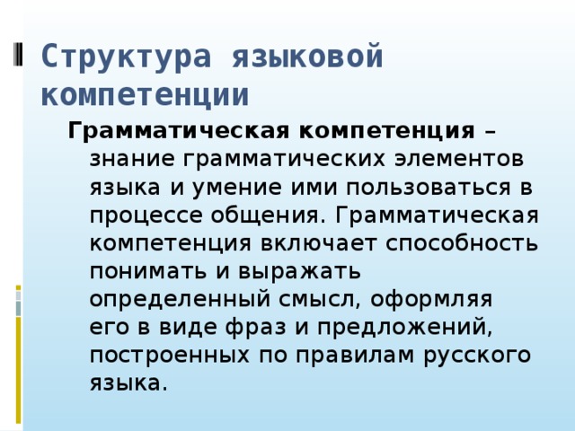 Структура языковой компетенции Грамматическая компетенция – знание грамматических элементов языка и умение ими пользоваться в процессе общения. Грамматическая компетенция включает способность понимать и выражать определенный смысл, оформляя его в виде фраз и предложений, построенных по правилам русского языка.