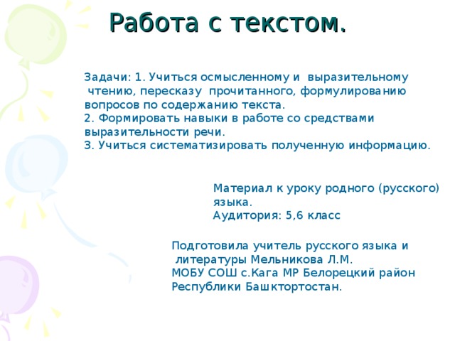 Работа с текстом. Задачи: 1. Учиться осмысленному и выразительному  чтению, пересказу прочитанного, формулированию вопросов по содержанию текста. 2. Формировать навыки в работе со средствами выразительности речи. 3. Учиться систематизировать полученную информацию. Материал к уроку родного (русского) языка. Аудитория: 5,6 класс Подготовила учитель русского языка и  литературы Мельникова Л.М. МОБУ СОШ с.Кага МР Белорецкий район Республики Башктортостан.