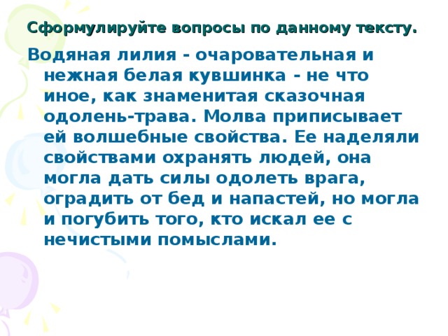 Сформулируйте вопросы по данному тексту.  Водяная лилия - очаровательная и нежная белая кувшинка - не что иное, как знаменитая сказочная одолень-трава. Молва приписывает ей волшебные свойства. Ее наделяли свойствами охранять людей, она могла дать силы одолеть врага, оградить от бед и напастей, но могла и погубить того, кто искал ее с нечистыми помыслами.