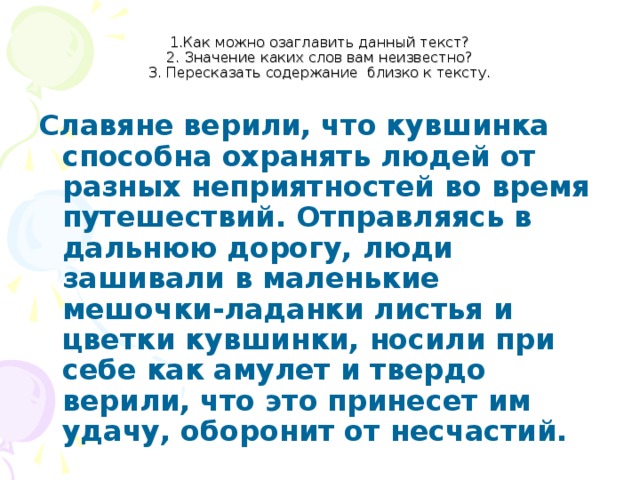 1.Как можно озаглавить данный текст?  2. Значение каких слов вам неизвестно?  3. Пересказать содержание близко к тексту. Славяне верили, что кувшинка способна охранять людей от разных неприятностей во время путешествий. Отправляясь в дальнюю дорогу, люди зашивали в маленькие мешочки-ладанки листья и цветки кувшинки, носили при себе как амулет и твердо верили, что это принесет им удачу, оборонит от несчастий.