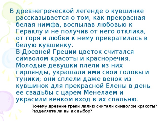 В древнегреческой легенде о кувшинке рассказывается о том, как прекрасная белая нимфа, воспылав любовью к Гераклу и не получив от него отклика, от горя и любви к нему превратилась в белую кувшинку.  В Древней Греции цветок считался символом красоты и красноречия. Молодые девушки плели из них гирлянды, украшали ими свои головы и туники; они сплели даже венок из кувшинок для прекрасной Елены в день ее свадьбы с царем Менелаем и украсили венком вход в их спальню. Почему древние греки лилию считали символом красоты? Разделяете ли вы их выбор?