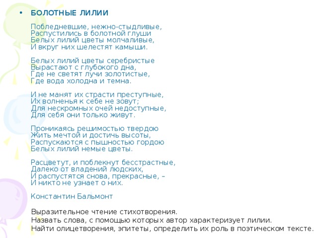 БОЛОТНЫЕ ЛИЛИИ     Побледневшие, нежно-стыдливые,   Распустились в болотной глуши   Белых лилий цветы молчаливые,   И вкруг них шелестят камыши.    Белых лилий цветы серебристые   Вырастают с глубокого дна,   Где не светят лучи золотистые,   Где вода холодна и темна.    И не манят их страсти преступные,   Их волненья к себе не зовут;   Для нескромных очей недоступные,   Для себя они только живут.    Проникаясь решимостью твердою   Жить мечтой и достичь высоты,   Распускаются с пышностью гордою   Белых лилий немые цветы.    Расцветут, и поблекнут бесстрастные,   Далеко от владений людских,   И распустятся снова, прекрасные, –   И никто не узнает о них.    Константин Бальмонт 