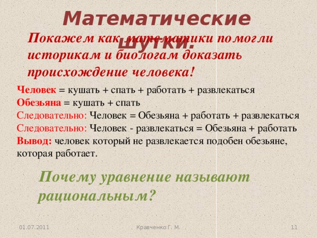 Математические шутки. Покажем как математики помогли историкам и биологам доказать происхождение человека! Человек = кушать + спать + работать + развлекаться  Обезьяна = кушать + спать  Следовательно: Человек = Обезьяна + работать + развлекаться  Следовательно: Человек - развлекаться = Обезьяна + работать  Вывод: человек который не развлекается подобен обезьяне, которая работает. Почему уравнение называют рациональным? 01.07.2011 Кравченко Г. М. 9