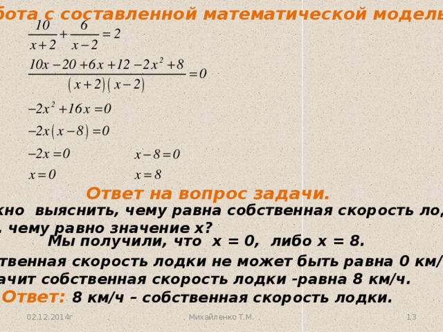 Работа с составленной математической моделью. Ответ на вопрос задачи. Нужно выяснить, чему равна собственная скорость лодки, т. е. чему равно значение х? Мы получили, что х = 0, либо х = 8. Собственная скорость лодки не может быть равна 0 км/ч. Значит собственная скорость лодки -равна 8 км/ч. Ответ: 8 км/ч – собственная скорость лодки. 02.12.2014г 12 Михайленко Т.М.