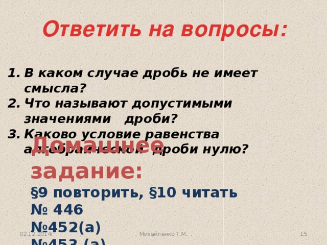 Ответить на вопросы: В каком случае дробь не имеет смысла? Что называют допустимыми значениями дроби? Каково условие равенства алгебраической дроби нулю? Домашнее задание: §9 повторить, §10 читать № 446 № 452(а) № 453 (а). 02.12.2014г 12 Михайленко Т.М.