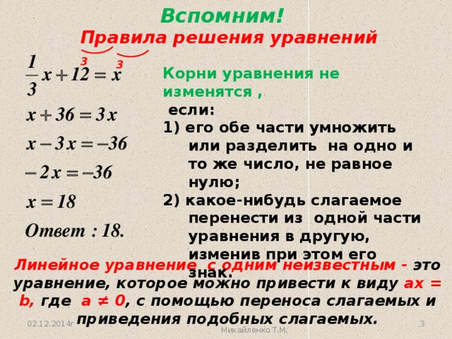 Вспомним!  Правила решения уравнений 3 3 Корни уравнения не изменятся ,  если: 1) его обе части умножить или разделить на одно и то же число, не равное нулю; 2) какое-нибудь слагаемое перенести из одной части уравнения в другую, изменив при этом его знак. Линейное уравнение с одним неизвестным - это уравнение, которое можно привести к виду ax = b, где а ≠ 0 , с помощью переноса слагаемых и приведения подобных слагаемых.  02.12.2014г Михайленко Т.М. 3