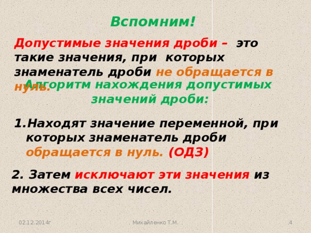 Вспомним! Допустимые значения дроби – это такие значения, при которых знаменатель дроби не обращается в нуль. Алгоритм нахождения допустимых  значений дроби: Находят значение переменной, при которых знаменатель дроби обращается в нуль. (ОДЗ) 2. Затем исключают эти значения из множества всех чисел. 02.12.2014г Михайленко Т.М. 3 3