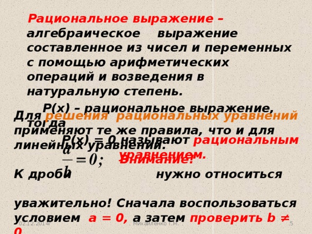 Рациональное выражение – алгебраическое выражение составленное из чисел и переменных с помощью арифметических операций и возведения в натуральную степень.   Р(х) – рациональное выражение, тогда  Р(х) = 0 называют рациональным уравнением. Для решения рациональных уравнений применяют те же правила, что и для линейных уравнений. Внимание! К дроби нужно относиться  уважительно! Сначала воспользоваться условием а = 0, а затем проверить b ≠ 0.  02.12.2014г Михайленко Т.М. 3 3