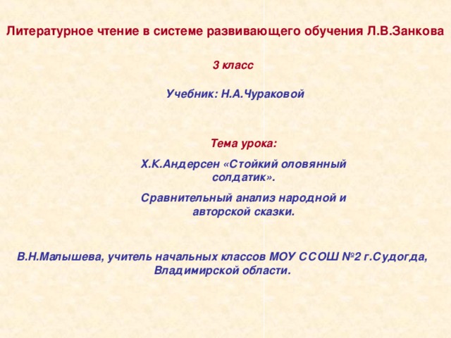 Литературное чтение в системе развивающего обучения Л.В.Занкова 3 класс Учебник: Н.А.Чураковой Тема урока: Х.К.Андерсен «Стойкий оловянный солдатик». Сравнительный анализ народной и авторской сказки. В.Н.Малышева, учитель начальных классов МОУ ССОШ №2 г.Судогда, Владимирской области.