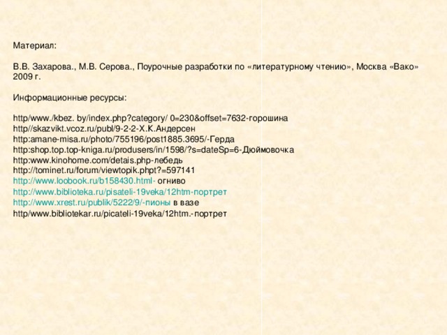 Материал: В.В. Захарова., М.В. Серова., Поурочные разработки по «литературному чтению», Москва «Вако» 2009 г. Информационные ресурсы: http/www./kbez. by/index.php?category/ 0=230&offset=7632- горошина http//skazvikt.vcoz.ru/publ/9-2-2- Х.К.Андерсен http : amane-misa . ru/photo/755196/post1885 . 3695/- Герда http : shop . top . top-kniga . ru/produsers/in/1598/ ? s=dateSp=6 -Дюймовочка http : www . kinohome . com/detais . php -лебедь http :// tominet . ru/forum/viewtopik . phpt ? =597141 http : //www . loobook . ru/b158430 . html - огниво http : //www . biblioteka . ru/pisateli-19veka/12htm- портрет http : //www . xrest . ru/publik/5222/9/- пионы в вазе http/www.bibliotekar.ru/picateli-19veka/12htm.- портрет