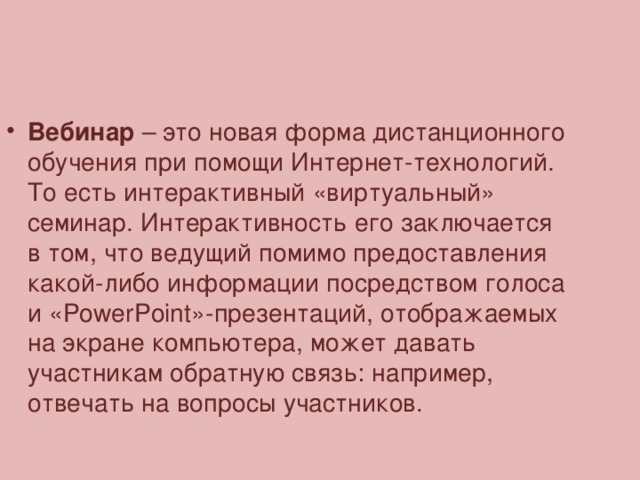 Вебинар  – это новая форма дистанционного обучения при помощи Интернет-технологий.  То есть интерактивный «виртуальный» семинар. Интерактивность его заключается в том, что ведущий помимо предоставления какой-либо информации посредством голоса и «PowerPoint»-презентаций, отображаемых на экране компьютера, может давать участникам обратную связь: например, отвечать на вопросы участников.