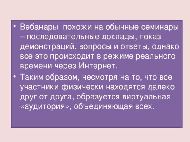 Вебанары похожи на обычные семинары – последовательные доклады, показ демонстраций, вопросы и ответы, однако все это происходит в режиме реального времени через Интернет. Таким образом, несмотря на то, что все участники физически находятся далеко друг от друга, образуется виртуальная «аудитория», объединяющая всех.