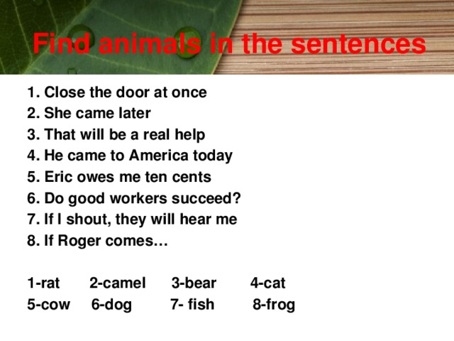 Find animals in the sentences 1. Close the door at once 2. She came later 3. That will be a real help 4. He came to America today 5. Eric owes me ten cents 6. Do good workers succeed? 7. If I shout, they will hear me 8. If Roger comes…  1-rat 2-camel 3-bear 4-cat 5-cow 6-dog 7- fish 8-frog