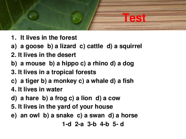 Test It lives in the forest a goose b) a lizard c) cattle d) a squirrel 2. It lives in the desert a mouse b) a hippo c) a rhino d) a dog 3. It lives in a tropical forests a tiger b) a monkey c) a whale d) a fish 4. It lives in water a hare b) a frog c) a lion d) a cow 5. It lives in the yard of your house an owl b) a snake c) a swan d) a horse 1-d 2-a 3-b 4-b 5- d